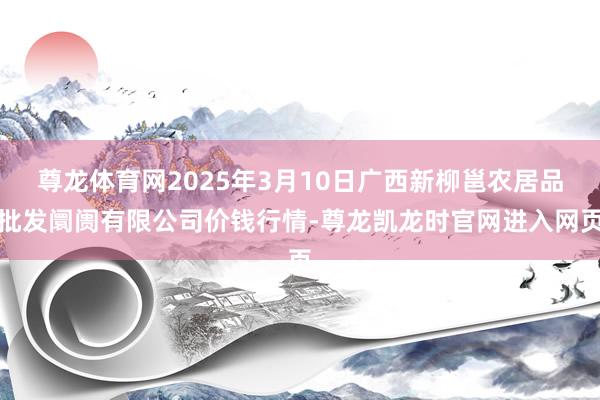 尊龙体育网2025年3月10日广西新柳邕农居品批发阛阓有限公司价钱行情-尊龙凯龙时官网进入网页