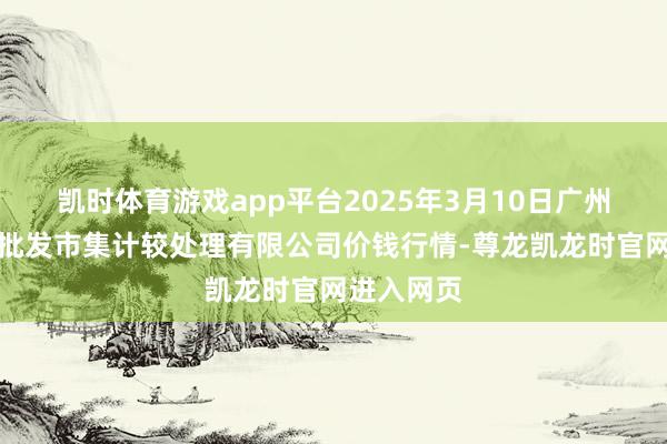 凯时体育游戏app平台2025年3月10日广州江南果菜批发市集计较处理有限公司价钱行情-尊龙凯龙时官网进入网页
