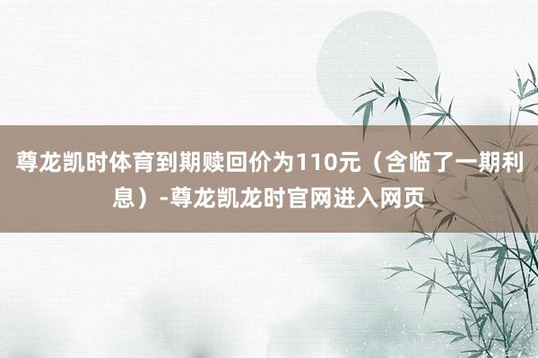 尊龙凯时体育到期赎回价为110元（含临了一期利息）-尊龙凯龙时官网进入网页