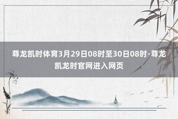 尊龙凯时体育　　3月29日08时至30日08时-尊龙凯龙时官网进入网页