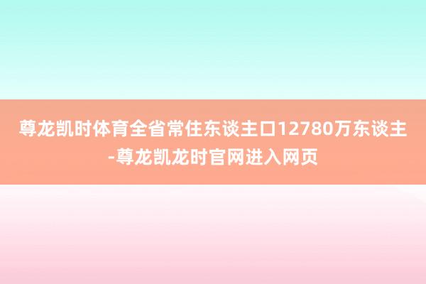 尊龙凯时体育全省常住东谈主口12780万东谈主-尊龙凯龙时官网进入网页