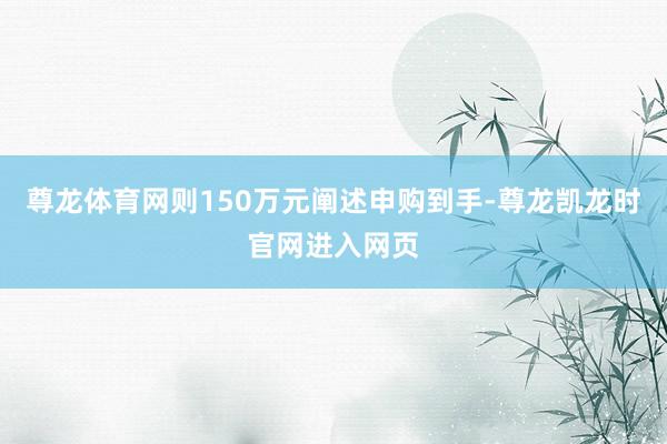 尊龙体育网则150万元阐述申购到手-尊龙凯龙时官网进入网页
