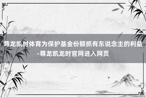尊龙凯时体育为保护基金份额抓有东说念主的利益-尊龙凯龙时官网进入网页