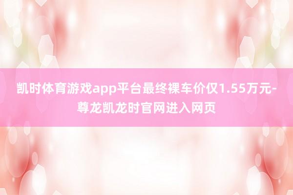 凯时体育游戏app平台最终裸车价仅1.55万元-尊龙凯龙时官网进入网页
