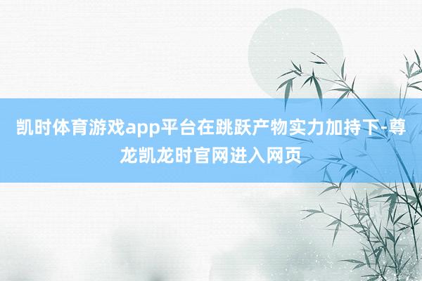 凯时体育游戏app平台在跳跃产物实力加持下-尊龙凯龙时官网进入网页