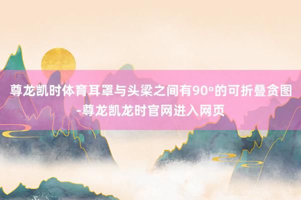 尊龙凯时体育耳罩与头梁之间有90º的可折叠贪图-尊龙凯龙时官网进入网页