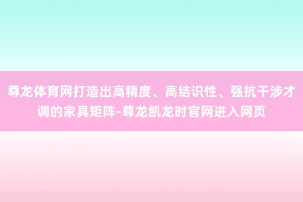 尊龙体育网打造出高精度、高结识性、强抗干涉才调的家具矩阵-尊龙凯龙时官网进入网页