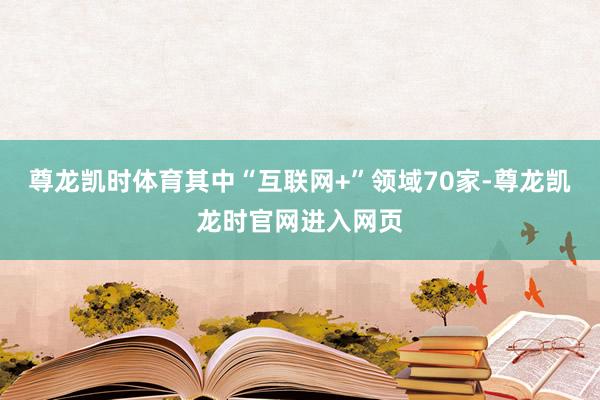 尊龙凯时体育其中“互联网+”领域70家-尊龙凯龙时官网进入网页