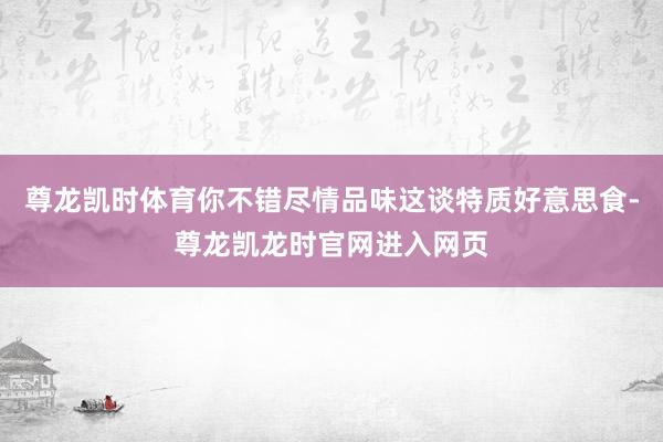 尊龙凯时体育你不错尽情品味这谈特质好意思食-尊龙凯龙时官网进入网页