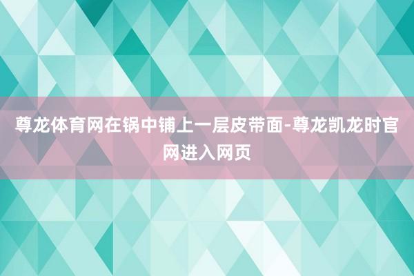 尊龙体育网在锅中铺上一层皮带面-尊龙凯龙时官网进入网页