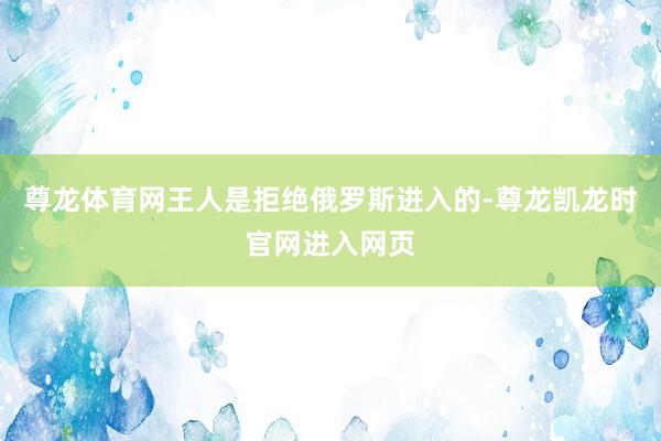 尊龙体育网王人是拒绝俄罗斯进入的-尊龙凯龙时官网进入网页