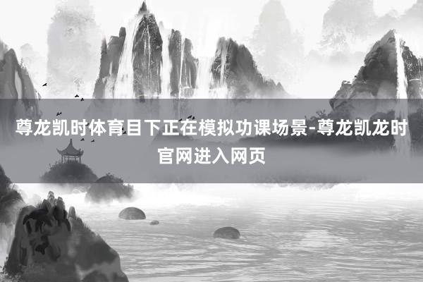 尊龙凯时体育目下正在模拟功课场景-尊龙凯龙时官网进入网页