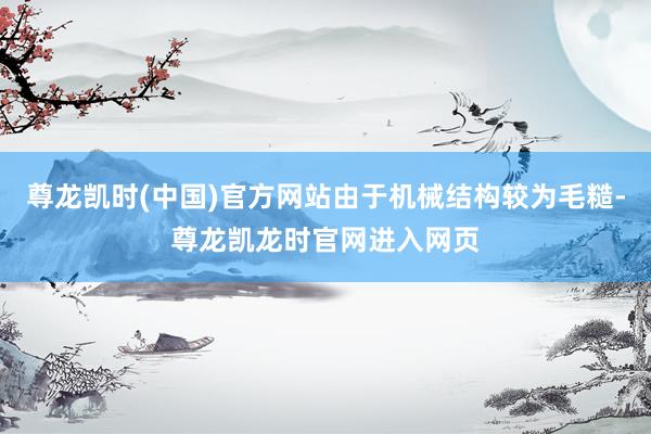 尊龙凯时(中国)官方网站由于机械结构较为毛糙-尊龙凯龙时官网进入网页