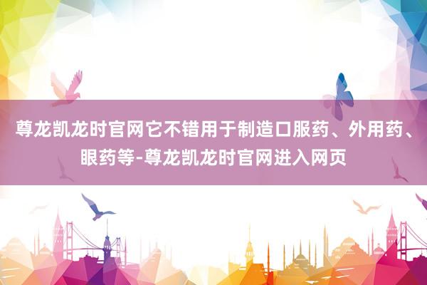 尊龙凯龙时官网它不错用于制造口服药、外用药、眼药等-尊龙凯龙时官网进入网页