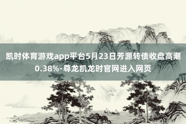 凯时体育游戏app平台5月23日芳源转债收盘高潮0.38%-尊龙凯龙时官网进入网页