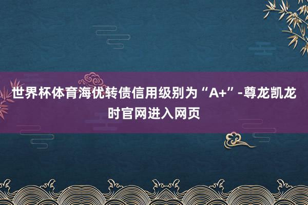 世界杯体育海优转债信用级别为“A+”-尊龙凯龙时官网进入网页