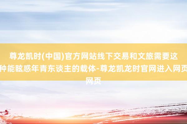 尊龙凯时(中国)官方网站线下交易和文旅需要这种能眩惑年青东谈主的载体-尊龙凯龙时官网进入网页