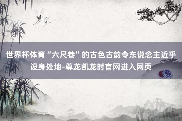 世界杯体育“六尺巷”的古色古韵令东说念主近乎设身处地-尊龙凯龙时官网进入网页