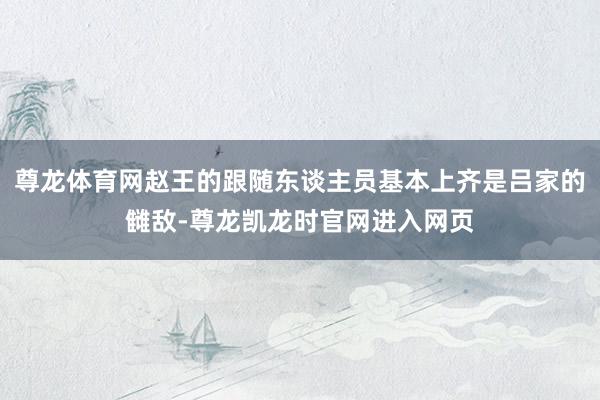 尊龙体育网赵王的跟随东谈主员基本上齐是吕家的雠敌-尊龙凯龙时官网进入网页