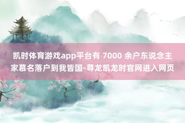 凯时体育游戏app平台有 7000 余户东说念主家慕名落户到我皆国-尊龙凯龙时官网进入网页