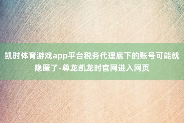 凯时体育游戏app平台税务代理底下的账号可能就隐匿了-尊龙凯龙时官网进入网页