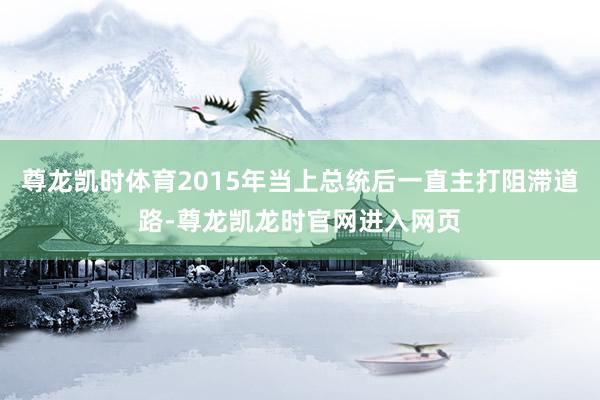 尊龙凯时体育2015年当上总统后一直主打阻滞道路-尊龙凯龙时官网进入网页
