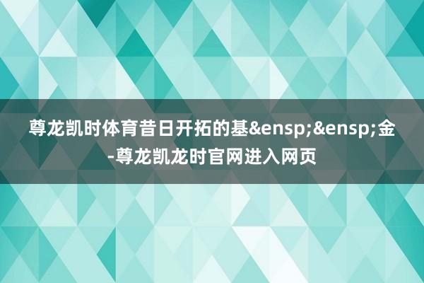 尊龙凯时体育昔日开拓的基 金-尊龙凯龙时官网进入网页