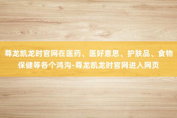 尊龙凯龙时官网在医药、医好意思、护肤品、食物保健等各个鸿沟-尊龙凯龙时官网进入网页