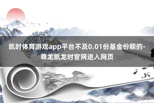 凯时体育游戏app平台不及0.01份基金份额的-尊龙凯龙时官网进入网页
