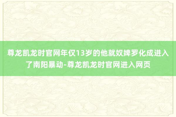 尊龙凯龙时官网年仅13岁的他就奴婢罗化成进入了南阳暴动-尊龙凯龙时官网进入网页
