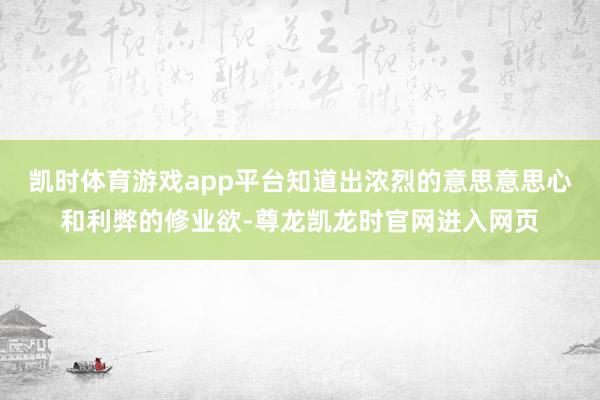 凯时体育游戏app平台知道出浓烈的意思意思心和利弊的修业欲-尊龙凯龙时官网进入网页
