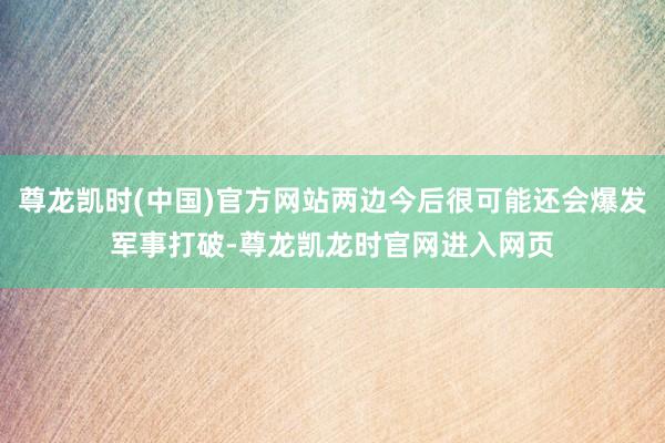 尊龙凯时(中国)官方网站两边今后很可能还会爆发军事打破-尊龙凯龙时官网进入网页