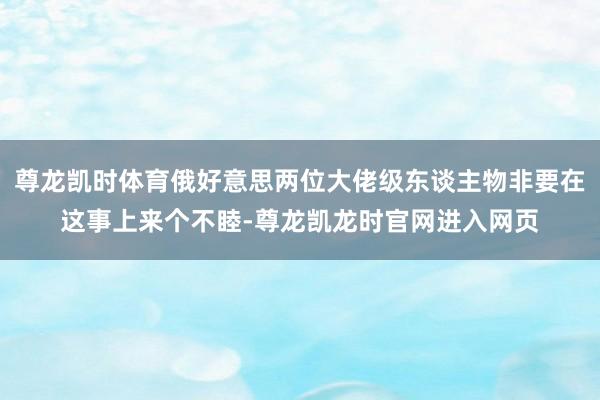 尊龙凯时体育俄好意思两位大佬级东谈主物非要在这事上来个不睦-尊龙凯龙时官网进入网页