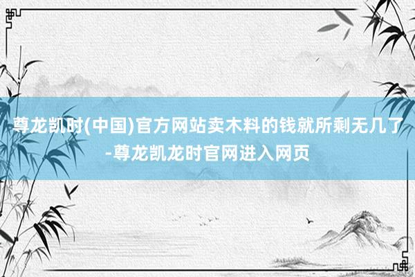 尊龙凯时(中国)官方网站卖木料的钱就所剩无几了-尊龙凯龙时官网进入网页