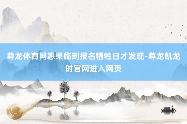 尊龙体育网恶果临到报名牺牲日才发现-尊龙凯龙时官网进入网页
