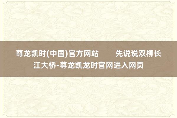 尊龙凯时(中国)官方网站        先说说双柳长江大桥-尊龙凯龙时官网进入网页