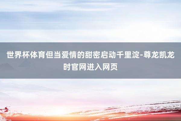 世界杯体育但当爱情的甜密启动千里淀-尊龙凯龙时官网进入网页
