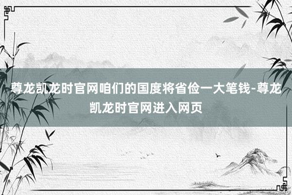 尊龙凯龙时官网咱们的国度将省俭一大笔钱-尊龙凯龙时官网进入网页