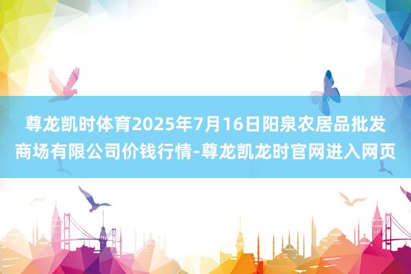 尊龙凯时体育2025年7月16日阳泉农居品批发商场有限公司价钱行情-尊龙凯龙时官网进入网页