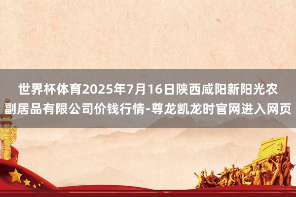 世界杯体育2025年7月16日陕西咸阳新阳光农副居品有限公司价钱行情-尊龙凯龙时官网进入网页