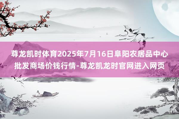 尊龙凯时体育2025年7月16日阜阳农居品中心批发商场价钱行情-尊龙凯龙时官网进入网页