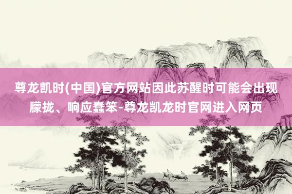 尊龙凯时(中国)官方网站因此苏醒时可能会出现朦拢、响应蠢笨-尊龙凯龙时官网进入网页