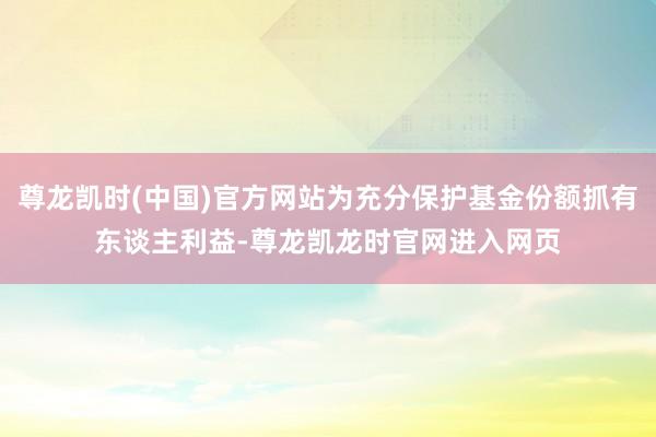 尊龙凯时(中国)官方网站为充分保护基金份额抓有东谈主利益-尊龙凯龙时官网进入网页