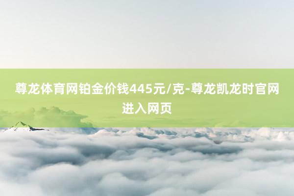 尊龙体育网铂金价钱445元/克-尊龙凯龙时官网进入网页