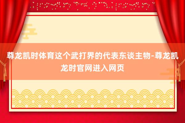 尊龙凯时体育这个武打界的代表东谈主物-尊龙凯龙时官网进入网页