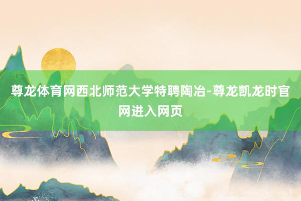 尊龙体育网西北师范大学特聘陶冶-尊龙凯龙时官网进入网页