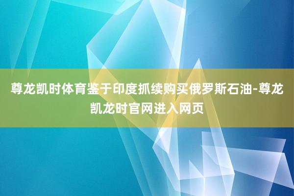 尊龙凯时体育鉴于印度抓续购买俄罗斯石油-尊龙凯龙时官网进入网页