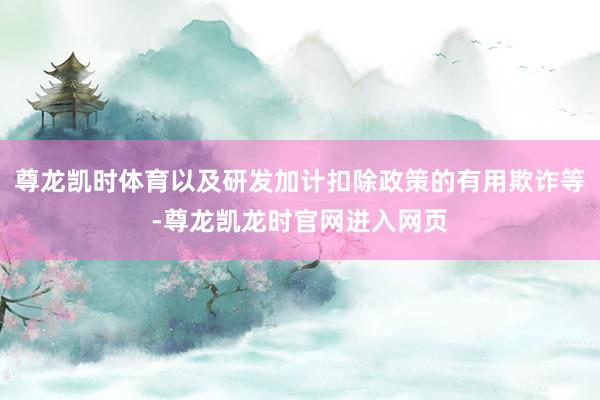 尊龙凯时体育以及研发加计扣除政策的有用欺诈等-尊龙凯龙时官网进入网页