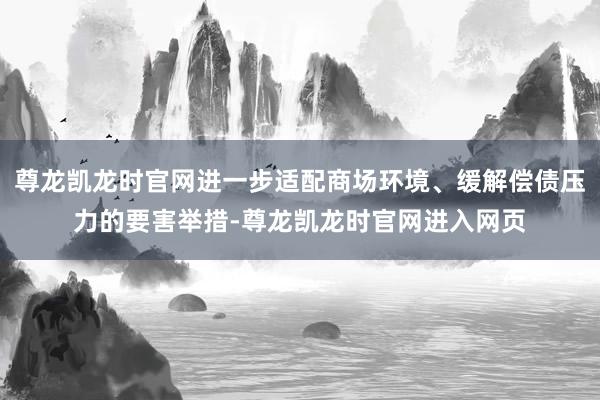 尊龙凯龙时官网进一步适配商场环境、缓解偿债压力的要害举措-尊龙凯龙时官网进入网页