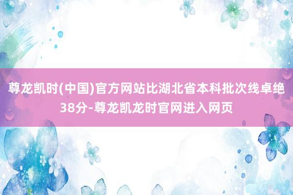 尊龙凯时(中国)官方网站比湖北省本科批次线卓绝38分-尊龙凯龙时官网进入网页